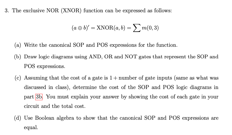 3. The exclusive NOR (XNOR) function can be expressed as follows:
(a + b)' = XNOR(a, b) = Σm(0, 3)
(a) Write the canonical SOP and POS expressions for the function.
(b) Draw logic diagrams using AND, OR and NOT gates that represent the SOP and
POS expressions.
(c) Assuming that the cost of a gate is 1+ number of gate inputs (same as what was
discussed in class), determine the cost of the SOP and POS logic diagrams in
part 3b. You must explain your answer by showing the cost of each gate in your
circuit and the total cost.
(d) Use Boolean algebra to show that the canonical SOP and POS expressions are
equal.