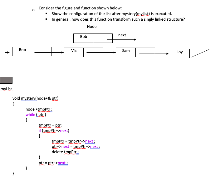myList
Bob
}
O
void mystery(node* & ptr)
{
Consider the figure and function shown below:
▪
Show the configuration of the list after mystery(myList) is executed.
▪ In general, how does this function transform such a singly linked structure?
Node
}
node *tmpPtr;
while (ptr)
{
tmpPtr = ptr;
intim
if (tmpPtr->next)
{
Vic
Bob
tmpPtr = tmpPtr->next;
intim
}
ptr = ptr->next;
ptr->next = tmpPtr->next;
delete tmpPtr;
next
Sam
Joy