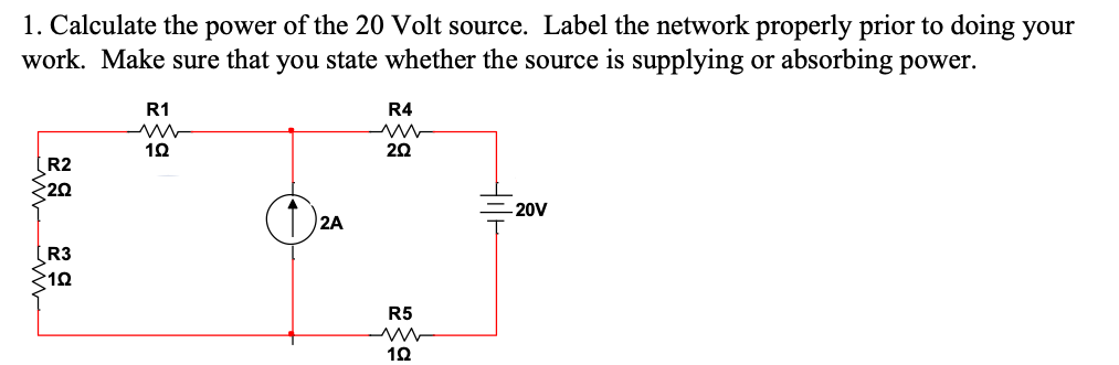 1. Calculate the power of the 20 Volt source. Label the network properly prior to doing your
work. Make sure that you state whether the source is supplying or absorbing power.
R2
20
[R3
10
R1
19
2A
R4
202
R5
www
192
-20V
