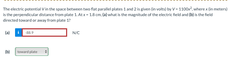 The electric potential V in the space between two flat parallel plates 1 and 2 is given (in volts) by V = 1100x², where x (in meters)
is the perpendicular distance from plate 1. At x = 1.8 cm, (a) what is the magnitude of the electric field and (b) is the field
directed toward or away from plate 1?
(a)
(b)
i -88.9
toward plate
N/C