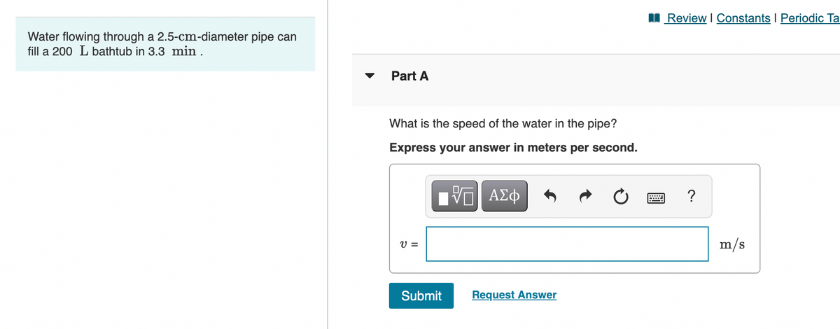 I Review I Constants I Periodic Ta
Water flowing through a 2.5-cm-diameter pipe can
fill a 200 L bathtub in 3.3 min .
▼
Part A
What is the speed of the water in the pipe?
Express your answer in meters per second.
?
V =
m/s
Submit
Request Answer
