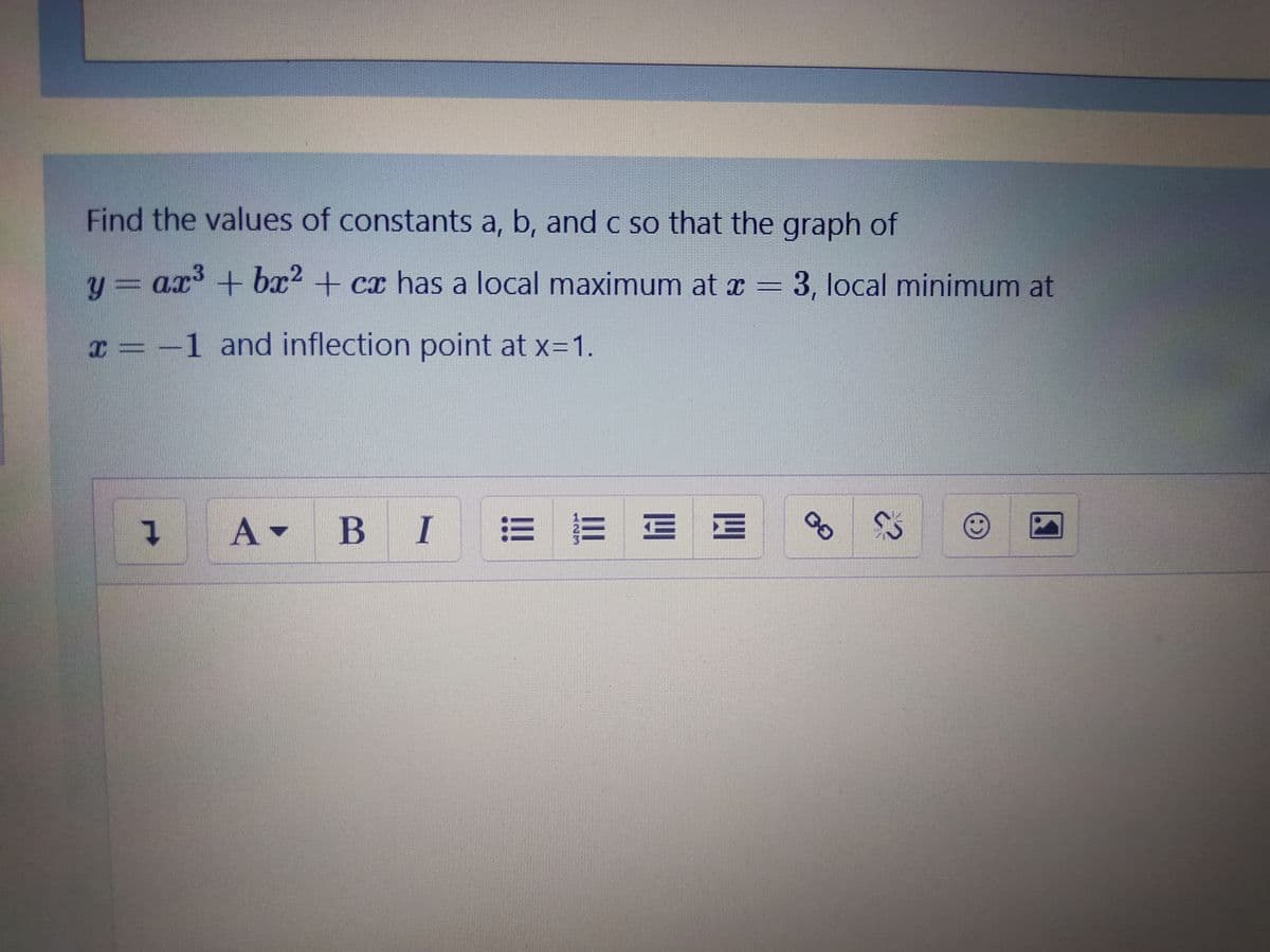 Find the values of constants a, b, and c so that the graph of
y3ax+ bx2 + cx has a local maximum at x =
ax³
3, local minimum at
x = -1 and inflection point at x=1.
A-
В I
==三E
