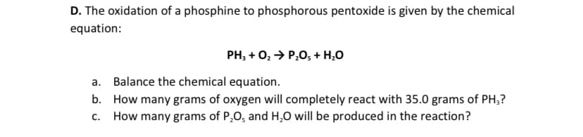 D. The oxidation of a phosphine to phosphorous pentoxide is given by the chemical
equation:
PH, + 0, > P,0, + H,0
a. Balance the chemical equation.
b. How many grams of oxygen will completely react with 35.0 grams of PH;?
C.
How many grams of P,O, and H,0 will be produced in the reaction?
