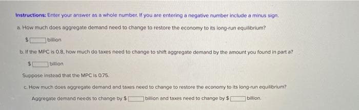 Instructions: Enter your answer as a whole number. If you are entering a negative number include a minus sign.
a. How much does aggregate demand need to change to restore the economy to its long-run equilibrium?
billion
b. If the MPC is 0.8, how much do taxes need to change to shift aggregate demand by the amount you found in part a?
bilion
Suppose instead that the MPC is 0.75.
c. How much does aggregate demand and taxes need to change to restore the economy to its long-run equilibrium?
Aggregate demand needs to change by $
billion and taxes need to change by $
billion.
