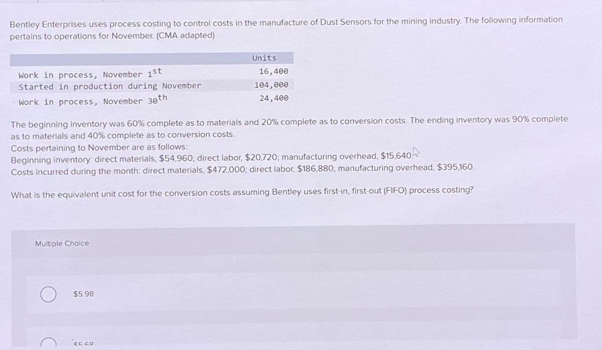 Bentley Enterprises uses process costing to control costs in the manufacture of Dust Sensors for the mining industry. The following information
pertains to operations for November. (CMA adapted)
Work in process, November 1st
Started in production during November
Work in process, November 30th
The beginning inventory was 60% complete as to materials and 20% complete as to conversion costs. The ending inventory was 90% complete
as to materials and 40% complete as to conversion costs.
Multiple Choice
Units
Costs pertaining to November are as follows:
Beginning inventory: direct materials, $54,960, direct labor, $20,720; manufacturing overhead, $15,640.
Costs incurred during the month: direct materials, $472,000; direct labor, $186,880; manufacturing overhead, $395,160.
What is the equivalent unit cost for the conversion costs assuming Bentley uses first-in, first-out (FIFO) process costing?
$5.98
16,400
104,000
24,400
$5.68