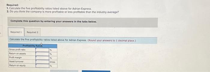 Required:
1. Calculate the five profitability ratios listed above for Adrian Express.
2. Do you think the company is more profitable or less profitable than the industry average?
Complete this question by entering your answers in the tabs below.
Required 1 Required 2
Calculate the five profitability ratios listed above for Adrian Express. (Round your answers to 1 decimal place.)
Profitability Ratios
Gross profit ratio
Return on assets
Profit margin
Asset turnover
Return on equity
%
%
%
times
%