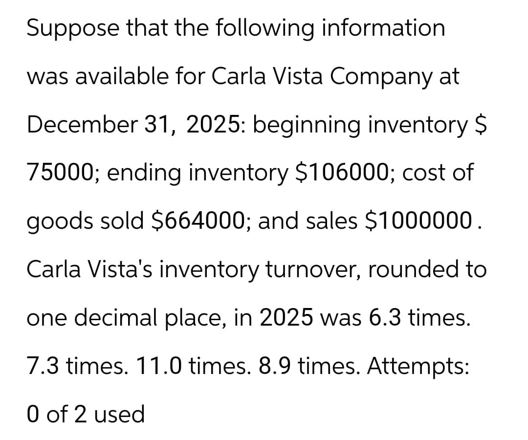 Suppose that the following information
was available for Carla Vista Company at
December 31, 2025: beginning inventory $
75000; ending inventory $106000; cost of
goods sold $664000; and sales $1000000.
Carla Vista's inventory turnover, rounded to
one decimal place, in 2025 was 6.3 times.
7.3 times. 11.0 times. 8.9 times. Attempts:
0 of 2 used