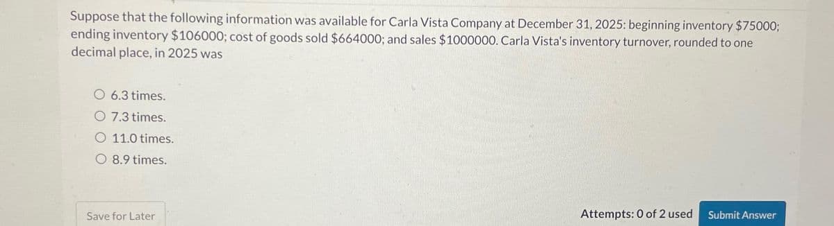 Suppose that the following information was available for Carla Vista Company at December 31, 2025: beginning inventory $75000;
ending inventory $106000; cost of goods sold $664000; and sales $1000000. Carla Vista's inventory turnover, rounded to one
decimal place, in 2025 was
O 6.3 times.
O 7.3 times.
O 11.0 times.
O 8.9 times.
Save for Later
Attempts: 0 of 2 used
Submit Answer