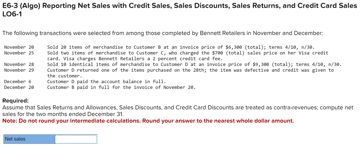 E6-3 (Algo) Reporting Net Sales with Credit Sales, Sales Discounts, Sales Returns, and Credit Card Sales
LO6-1
The following transactions were selected from among those completed by Bennett Retailers in November and December:
Sold 20 items of merchandise to Customer B at an invoice price of $6,300 (total); terms 4/10, n/30.
Sold two items of merchandise to Customer C, who charged the $700 (total) sales price on her Visa credit
card. Visa charges Bennett Retailers a 2 percent credit card fee.
Sold 10 identical items of merchandise to Customer D at an invoice price of $9,300 (total); terms 4/10, n/30.
Customer D returned one of the items purchased on the 28th; the item was defective and credit was given to
the customer.
November 20
November 25
November 28
November 29
December 6
Customer D paid the account balance in full.
December 20 Customer B paid in full for the invoice of November 20.
Required:
Assume that Sales Returns and Allowances, Sales Discounts, and Credit Card Discounts are treated as contra-revenues; compute net
sales for the two months ended December 31.
Note: Do not round your intermediate calculations. Round your answer to the nearest whole dollar amount.
Net sales