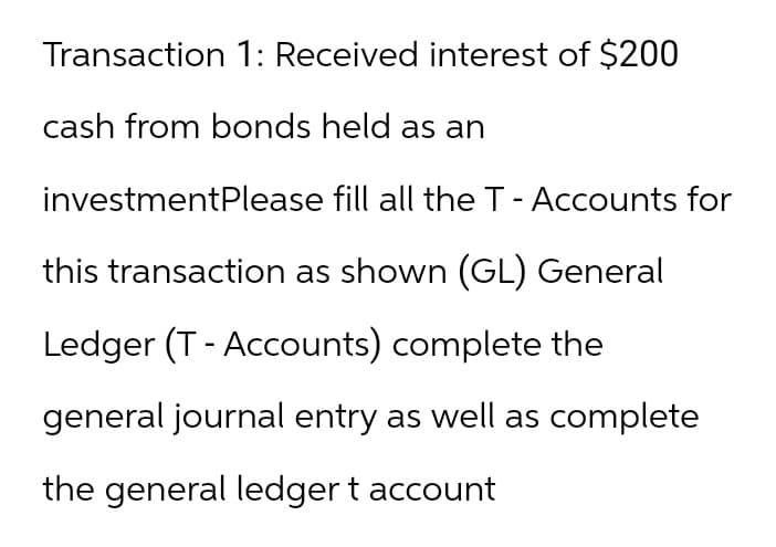 Transaction 1: Received interest of $200
cash from bonds held as an
investmentPlease fill all the T - Accounts for
this transaction as shown (GL) General
Ledger (T-Accounts) complete the
general journal entry as well as complete
the general ledger t account