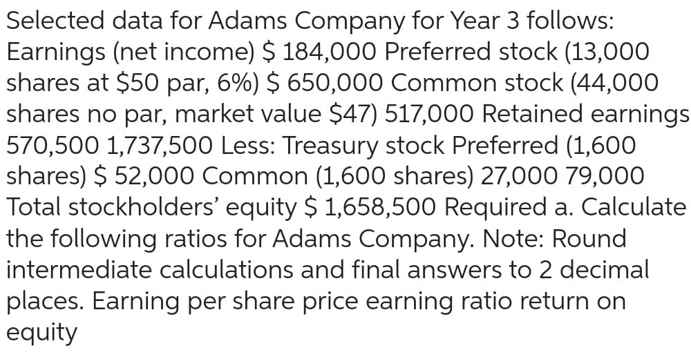 Selected data for Adams Company for Year 3 follows:
Earnings (net income) $ 184,000 Preferred stock (13,000
shares at $50 par, 6%) $ 650,000 Common stock (44,000
shares no par, market value $47) 517,000 Retained earnings
570,500 1,737,500 Less: Treasury stock Preferred (1,600
shares) $ 52,000 Common (1,600 shares) 27,000 79,000
Total stockholders' equity $ 1,658,500 Required a. Calculate
the following ratios for Adams Company. Note: Round
intermediate calculations and final answers to 2 decimal
places. Earning per share price earning ratio return on
equity