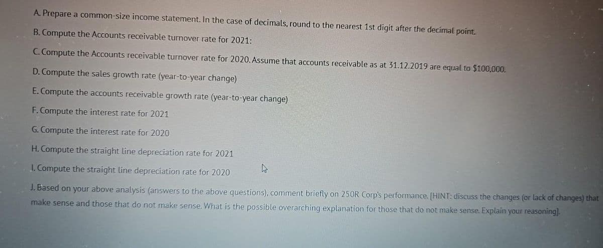 A. Prepare a common-size income statement. In the case of decimals, round to the nearest 1st digit after the decimal point.
B. Compute the Accounts receivable turnover rate for 2021:
C. Compute the Accounts receivable turnover rate for 2020. Assume that accounts receivable as at 31.12.2019 are equal to $100,000.
D. Compute the sales growth rate (year-to-year change)
E. Compute the accounts receivable growth rate (year-to-year change)
F. Compute the interest rate for 2021
G. Compute the interest rate for 2020
H. Compute the straight line depreciation rate for 2021
1. Compute the straight line depreciation rate for 2020
J. Based on your above analysis (answers to the above questions), comment briefly on 250R Corp's performance. [HINT: discuss the changes (or lack of changes) that
make sense and those that do not make sense. What is the possible overarching explanation for those that do not make sense. Explain your reasoning].