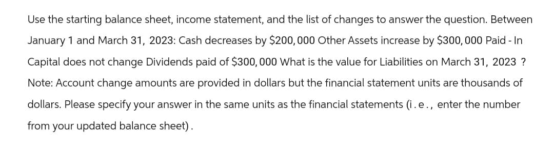 Use the starting balance sheet, income statement, and the list of changes to answer the question. Between
January 1 and March 31, 2023: Cash decreases by $200,000 Other Assets increase by $300,000 Paid - In
Capital does not change Dividends paid of $300,000 What is the value for Liabilities on March 31, 2023 ?
Note: Account change amounts are provided in dollars but the financial statement units are thousands of
dollars. Please specify your answer in the same units as the financial statements (i.e., enter the number
from your updated balance sheet).