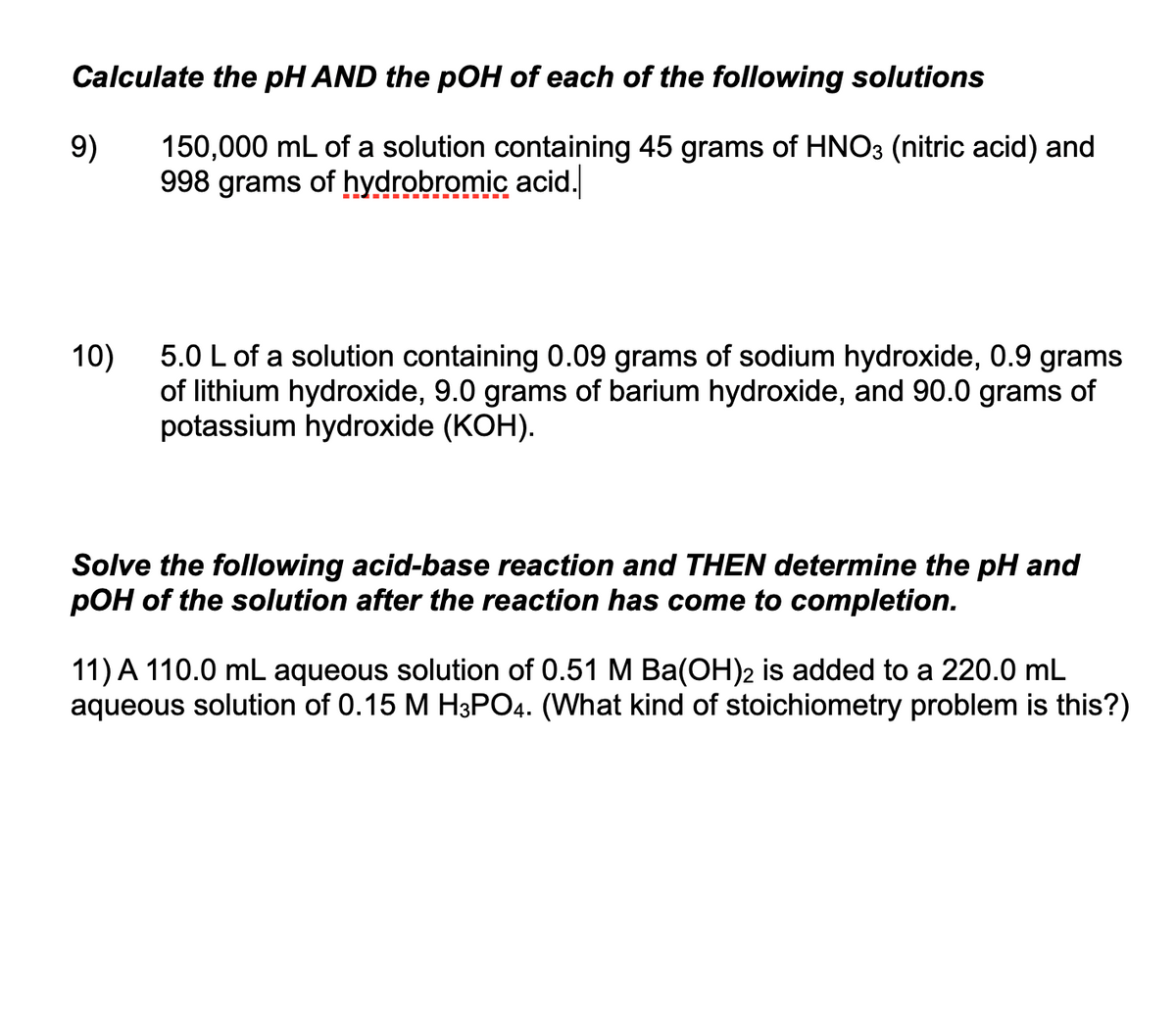 Calculate the pH AND the pOH of each of the following solutions
9)
150,000 mL of a solution containing 45 grams of HNO3 (nitric acid) and
998 grams of hydrobromic acid.
10)
5.0 L of a solution containing 0.09 grams of sodium hydroxide, 0.9 grams
of lithium hydroxide, 9.0 grams of barium hydroxide, and 90.0 grams of
potassium hydroxide (KOH).
Solve the following acid-base reaction and THEN determine the pH and
pOH of the solution after the reaction has come to completion.
11) A 110.0 mL aqueous solution of 0.51 M Ba(OH)2 is added to a 220.0 mL
aqueous solution of 0.15 M H3PO4. (What kind of stoichiometry problem is this?)
