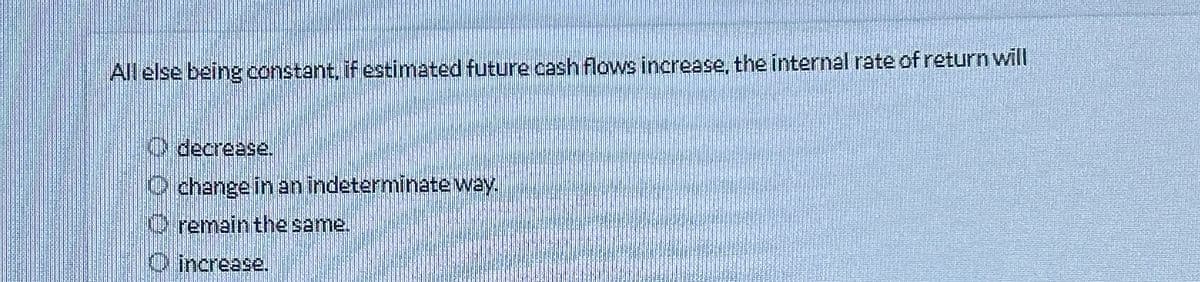 All else being constant, if estimated future cash flows increase, the internal rate of return will
(decrease.
change in an indeterminate way.
remain the same.
increase.