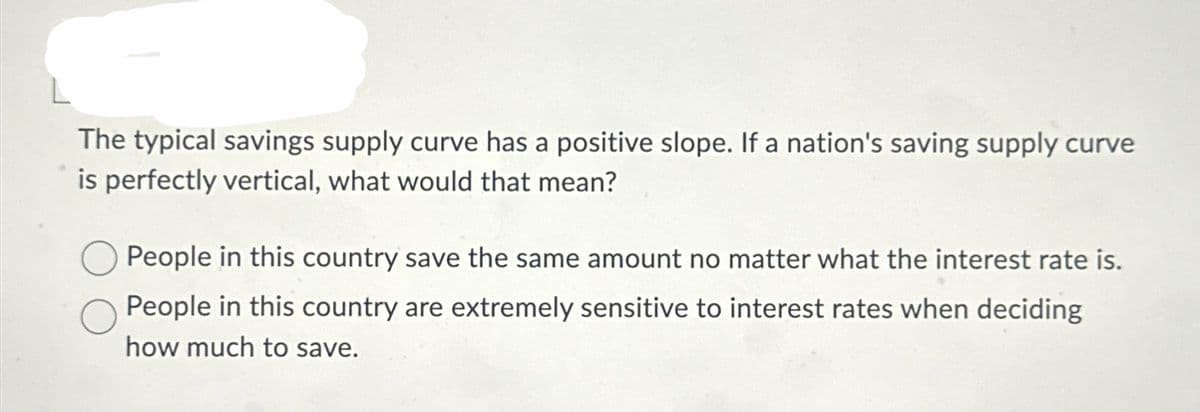 The typical savings supply curve has a positive slope. If a nation's saving supply curve
is perfectly vertical, what would that mean?
People in this country save the same amount no matter what the interest rate is.
People in this country are extremely sensitive to interest rates when deciding
how much to save.