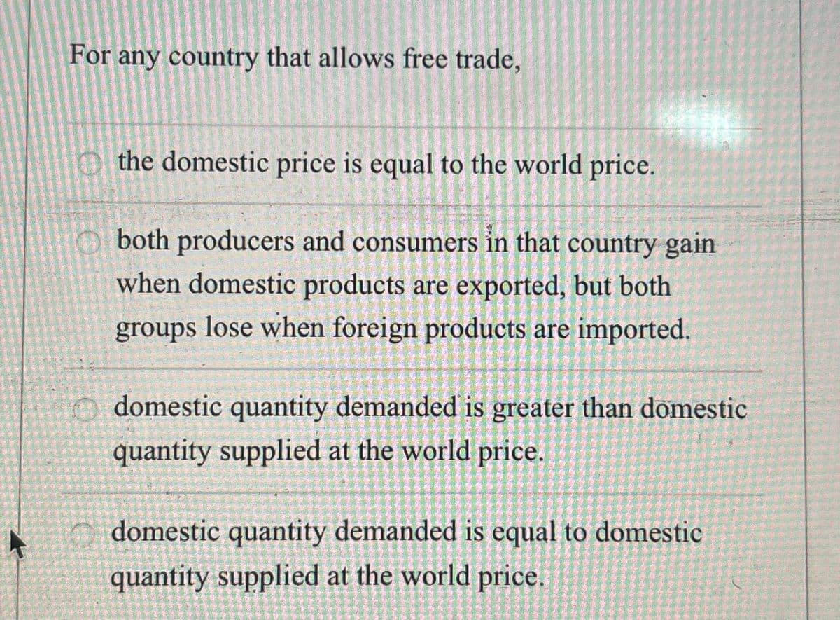 For any country that allows free trade,
the domestic price is equal to the world price.
both producers and consumers in that country gain
when domestic products are exported, but both
groups lose when foreign products are imported.
domestic quantity demanded is greater than domestic
quantity supplied at the world price.
domestic quantity demanded is equal to domestic
quantity supplied at the world price.