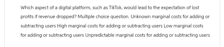 Which aspect of a digital platform, such as TikTok, would lead to the expectation of lost
profits if revenue dropped? Multiple choice question. Unknown marginal costs for adding or
subtracting users High marginal costs for adding or subtracting users Low marginal costs
for adding or subtracting users Unpredictable marginal costs for adding or subtracting users