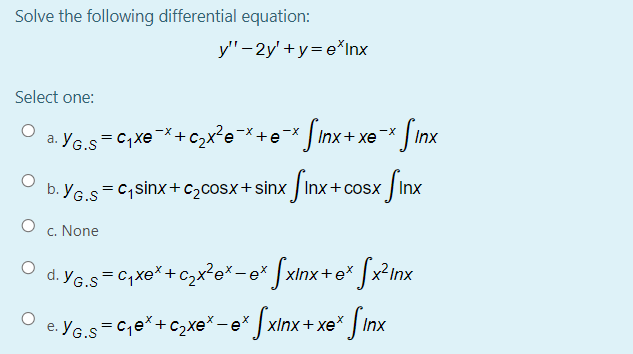 Solve the following differential equation:
y'"-2y' +y= e*Inx
Select one:
a. YG.s=C;Xe¯*+Czx²e*+e* Jinx+ xe-* [Inx
= C, sinx+ c>cosx+ sinx Inx+cosx /Inx
b. YG.S
c. None
O d. YG.s=C,xe*+czx²e*-e* ] xInx+e* ]x?inx
YG.s=Ce*+c2xe* - e* | xlnx+ xe* | Inx
е.
