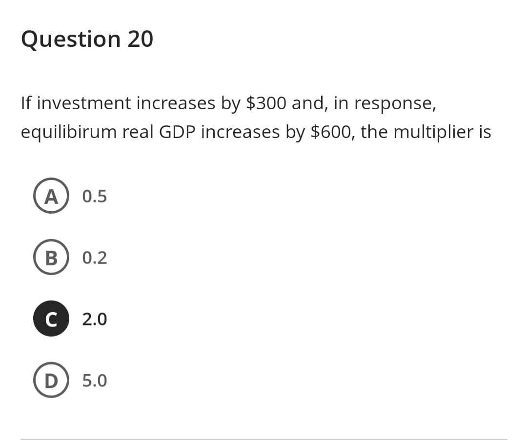 Question 20
If investment increases by $300 and, in response,
equilibirum real GDP increases by $600, the multiplier is
A 0.5
B 0.2
C 2.0
D
5.0