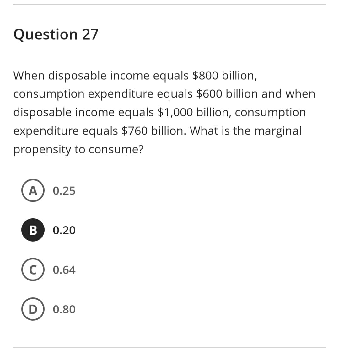 Question 27
When disposable income equals $800 billion,
consumption expenditure equals $600 billion and when
disposable income equals $1,000 billion, consumption
expenditure equals $760 billion. What is the marginal
propensity to consume?
A 0.25
B
C
0.20
0.64
D 0.80