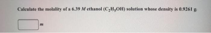 Calculate the molality of a 6.39 M ethanol (C,H,OH) solution whose density is 0.9261 g
