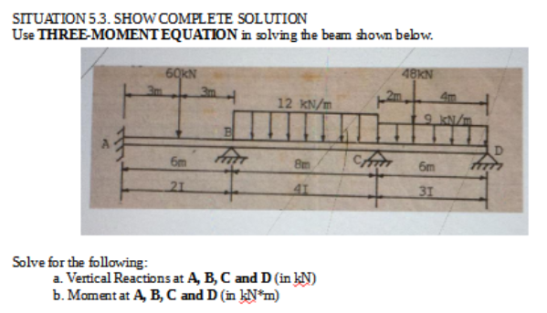SITUATION 53. SHOW COMPLETE SOLUTION
Use THREE-MOMENTEQUATION in solving the beam shown bebw.
60KN
48KN
4m
12 KN/m
9 kN/m
6m
8m
6m
21
41
31
Solve for the following:
a. Vertical Reactions at A, B, C and D (in kN)
b. Moment at A, B, C and D (in kN*m)
