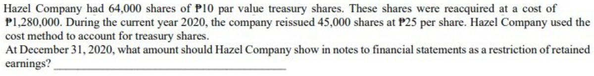 Hazel Company had 64,000 shares of P10 par value treasury shares. These shares were reacquired at a cost of
P1,280,000. During the current year 2020, the company reissued 45,000 shares at P25 per share. Hazel Company used the
cost method to account for treasury shares.
At December 31, 2020, what amount should Hazel Company show in notes to financial statements as a restriction of retained
earnings?

