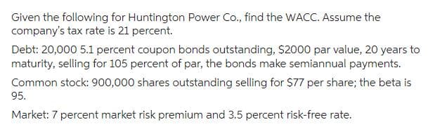 Given the following for Huntington Power Co., find the WACC. Assume the
company's tax rate is 21 percent.
Debt: 20,000 5.1 percent coupon bonds outstanding, $2000 par value, 20 years to
maturity, selling for 105 percent of par, the bonds make semiannual payments.
Common stock: 900,000 shares outstanding selling for $77 per share; the beta is
95.
Market: 7 percent market risk premium and 3.5 percent risk-free rate.