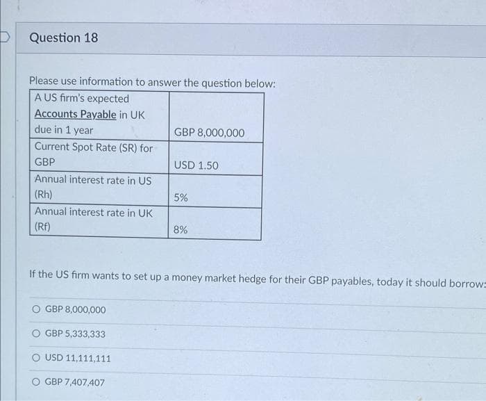 Question 18
Please use information to answer the question below:
A US firm's expected
Accounts Payable in UK
due in 1 year
Current Spot Rate (SR) for
GBP
Annual interest rate in US
(Rh)
Annual interest rate in UK
(RF)
GBP 8,000,000
GBP 8,000,000
GBP 5,333,333
O USD 11,111,111
GBP 7,407,407
USD 1.50
5%
If the US firm wants to set up a money market hedge for their GBP payables, today it should borrow=
8%