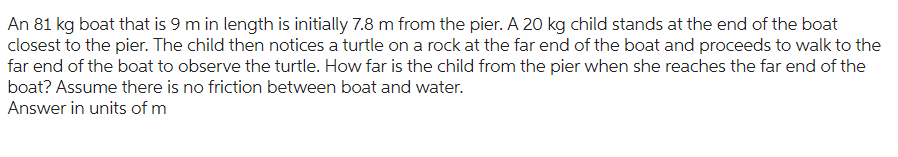 An 81 kg boat that is 9 m in length is initially 7.8 m from the pier. A 20 kg child stands at the end of the boat
closest to the pier. The child then notices a turtle on a rock at the far end of the boat and proceeds to walk to the
far end of the boat to observe the turtle. How far is the child from the pier when she reaches the far end of the
boat? Assume there is no friction between boat and water.
Answer in units of m