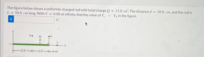 The figure below shows a uniformly charged rod with total charge Q = 15.0 nC. The distance d = 10.0 cm, and the rod is
V, in the figure.
L = 50.0 cm long. With V= 0.00 at infinity, find the value of V
i
1/2-1/2-1