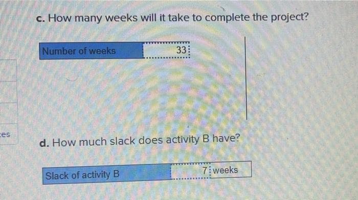 es
c. How many weeks will it take to complete the project?
Number of weeks
33
d. How much slack does activity B have?
Slack of activity B
7 weeks