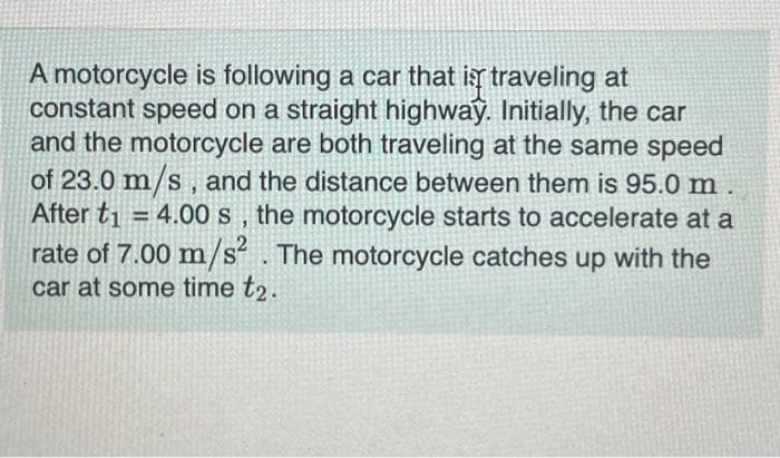 A motorcycle is following a car that is traveling at
constant speed on a straight highway. Initially, the car
and the motorcycle are both traveling at the same speed
of 23.0 m/s, and the distance between them is 95.0 m
After t₁ = 4.00 s, the motorcycle starts to accelerate at a
ti
rate of 7.00 m/s². The motorcycle catches up with the
car at some time t2.