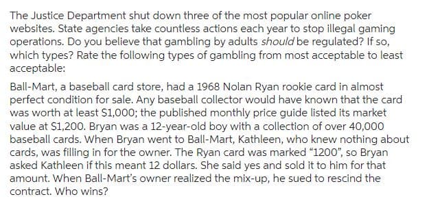 The Justice Department shut down three of the most popular online poker
websites. State agencies take countless actions each year to stop illegal gaming
operations. Do you believe that gambling by adults should be regulated? If so,
which types? Rate the following types of gambling from most acceptable to least
acceptable:
Ball-Mart, a baseball card store, had a 1968 Nolan Ryan rookie card in almost
perfect condition for sale. Any baseball collector would have known that the card
was worth at least $1,000; the published monthly price guide listed its market
value at $1,200. Bryan was a 12-year-old boy with a collection of over 40,000
baseball cards. When Bryan went to Ball-Mart, Kathleen, who knew nothing about
cards, was filling in for the owner. The Ryan card was marked "1200", so Bryan
asked Kathleen if this meant 12 dollars. She said yes and sold it to him for that
amount. When Ball-Mart's owner realized the mix-up, he sued to rescind the
contract. Who wins?