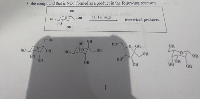 5. the compound that is NOT formed as a product in the following reaction.
HO
OH
HO OH
OH
ОН
НО
OH
ОН
НО-
-OH
он
OH
OB
KOH in water
-OH
но
НО
isomerized products
ОН
OH
OH
OH
HO
OH
ОН
OH
