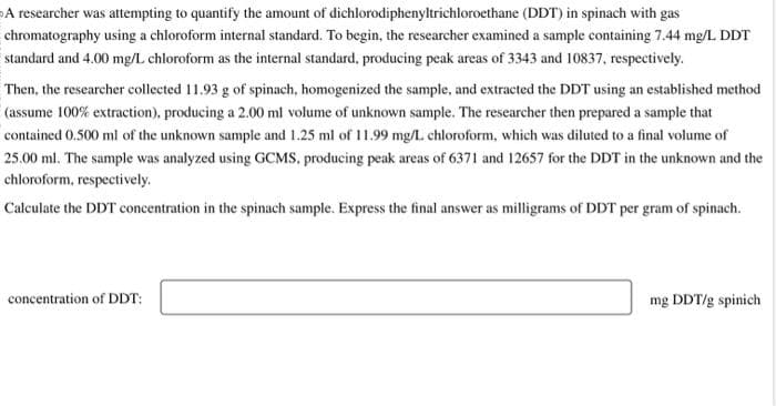A researcher was attempting to quantify the amount of dichlorodiphenyltrichloroethane (DDT) in spinach with gas
chromatography using a chloroform internal standard. To begin, the researcher examined a sample containing 7.44 mg/L DDT
standard and 4.00 mg/L chloroform as the internal standard, producing peak areas of 3343 and 10837, respectively.
Then, the researcher collected 11.93 g of spinach, homogenized the sample, and extracted the DDT using an established method
(assume 100% extraction), producing a 2.00 ml volume of unknown sample. The researcher then prepared a sample that
contained 0.500 ml of the unknown sample and 1.25 ml of 11.99 mg/L. chloroform, which was diluted to a final volume of
25.00 ml. The sample was analyzed using GCMS, producing peak areas of 6371 and 12657 for the DDT in the unknown and the
chloroform, respectively.
Calculate the DDT concentration in the spinach sample. Express the final answer as milligrams of DDT per gram of spinach.
concentration of DDT:
mg DDT/g spinich