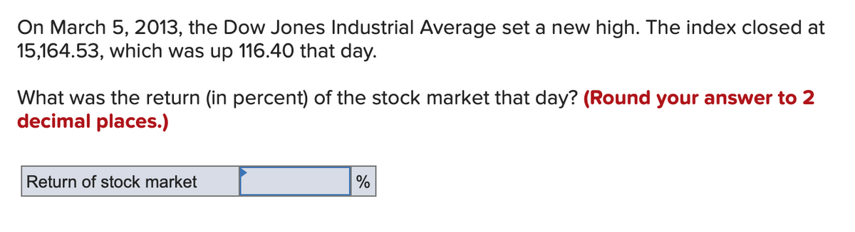 On March 5, 2013, the Dow Jones Industrial Average set a new high. The index closed at
15,164.53, which was up 116.40 that day.
What was the return (in percent) of the stock market that day? (Round your answer to 2
decimal places.)
Return of stock market
%