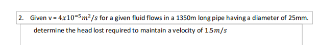 2. Given v= 4x10-5m²/s for a given fluid flows in a 1350m long pipe having a diameter of 25mm.
%3D
determine the head lost required to maintain a velocity of 1.5m/s
