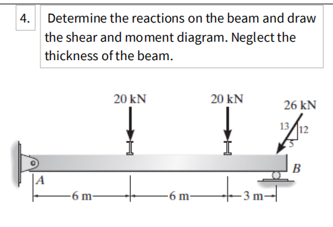 |4. Determine the reactions on the beam and draw
the shear and moment diagram. Neglect the
thickness of the beam.
20 kN
20 kN
26 kN
13
12
B
A
-6 m-
6 m
