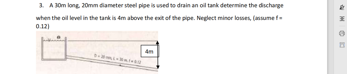 3. A 30m long, 20mm diameter steel pipe is used to drain an oil tank determine the discharge
3E
when the oil level in the tank is 4m above the exit of the pipe. Neglect minor losses, (assume f =
0.12)
4m
D-20 mm, L-30 m, t 0.12

