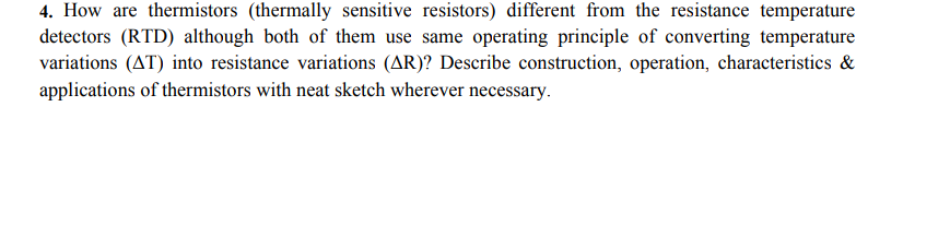 4. How are thermistors (thermally sensitive resistors) different from the resistance temperature
detectors (RTD) although both of them use same operating principle of converting temperature
variations (AT) into resistance variations (AR)? Describe construction, operation, characteristics &
applications of thermistors with neat sketch wherever necessary.
