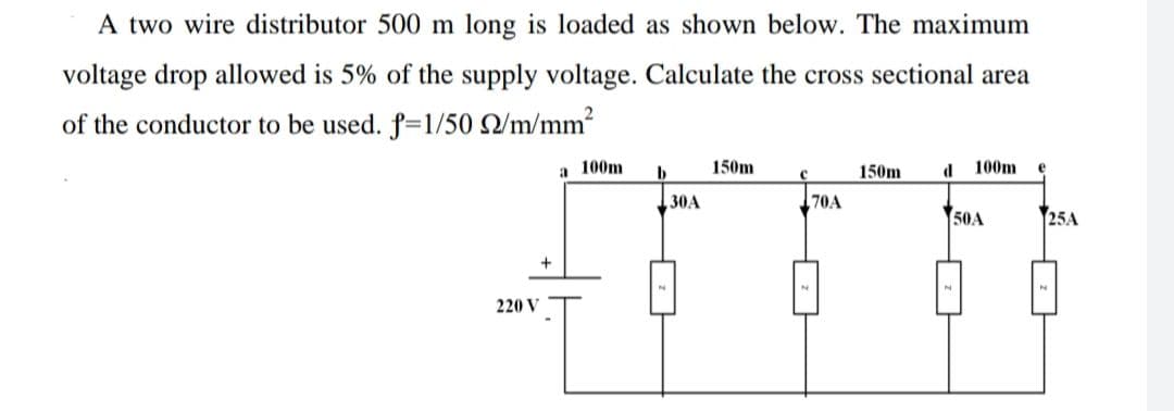A two wire distributor 500 m long is loaded as shown below. The maximum
voltage drop allowed is 5% of the supply voltage. Calculate the cross sectional area
of the conductor to be used. f=1/50 Q/m/mm2
a 100m
150m
150m
d
100m
30A
70A
50A
25A
220 V

