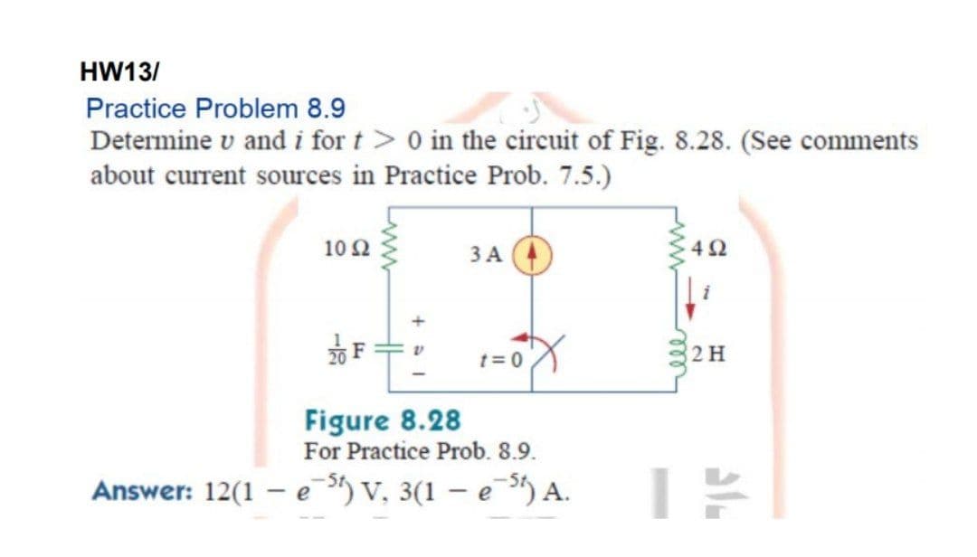 HW13/
Practice Problem 8.9
Determine v and i for t> 0 in the circuit of Fig. 8.28. (See comments
about current sources in Practice Prob. 7.5.)
10Ω
ЗА
42
t= 0
2 H
Figure 8.28
For Practice Prob. 8.9.
Answer: 12(1
- e ) v, 3(1 – e ) A.
