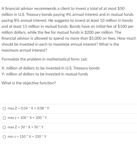 A financial advisor recommends a client to invest a total of at most $50
million in U.S. Treasury bonds paying 4% annual interest and in mutual funds
paying 8% annual interest. He suggests to invest at least 10 million in bonds
and at least 15 million in mutual funds. Bonds have an initial fee of $100 per
million dollars, while the fee for mutual funds is $200 per million. The
financial advisor is allowed to spend no more than $5,000 on fees. How much
should be invested in each to maximize annual interest? What is the
maximum annual interest?
Formulate the problem in mathematical form. Let:
X: million of dollars to be invested in U.S. Treasury bonds
Y: million of dollars to be invested in mutual funds
What is the objective function?
max Z = 0.04 * X + 0.08 * Y
max z = 100 * X+ 200 * Y
max Z = 50 * X + 50 * Y
O min z = 150 * X + 250 * Y
