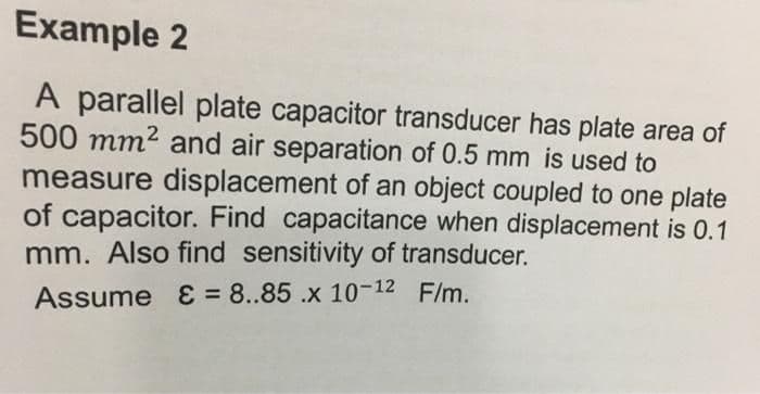 Example 2
A parallel plate capacitor transducer has plate area of
500 mm2 and air separation of 0.5 mm is used to
measure displacement of an object coupled to one plate
of capacitor. Find capacitance when displacement is 0.1
mm. Also find sensitivity of transducer.
Assume E = 8..85 .x 10-12 F/m.
