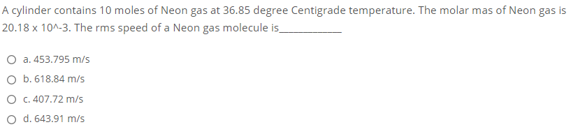 A cylinder contains 10 moles of Neon gas at 36.85 degree Centigrade temperature. The molar mas of Neon gas is
20.18 x 10^-3. The rms speed of a Neon gas molecule is_
O a. 453.795 m/s
O b. 618.84 m/s
O C.407.72 m/s
O d. 643.91 m/s
