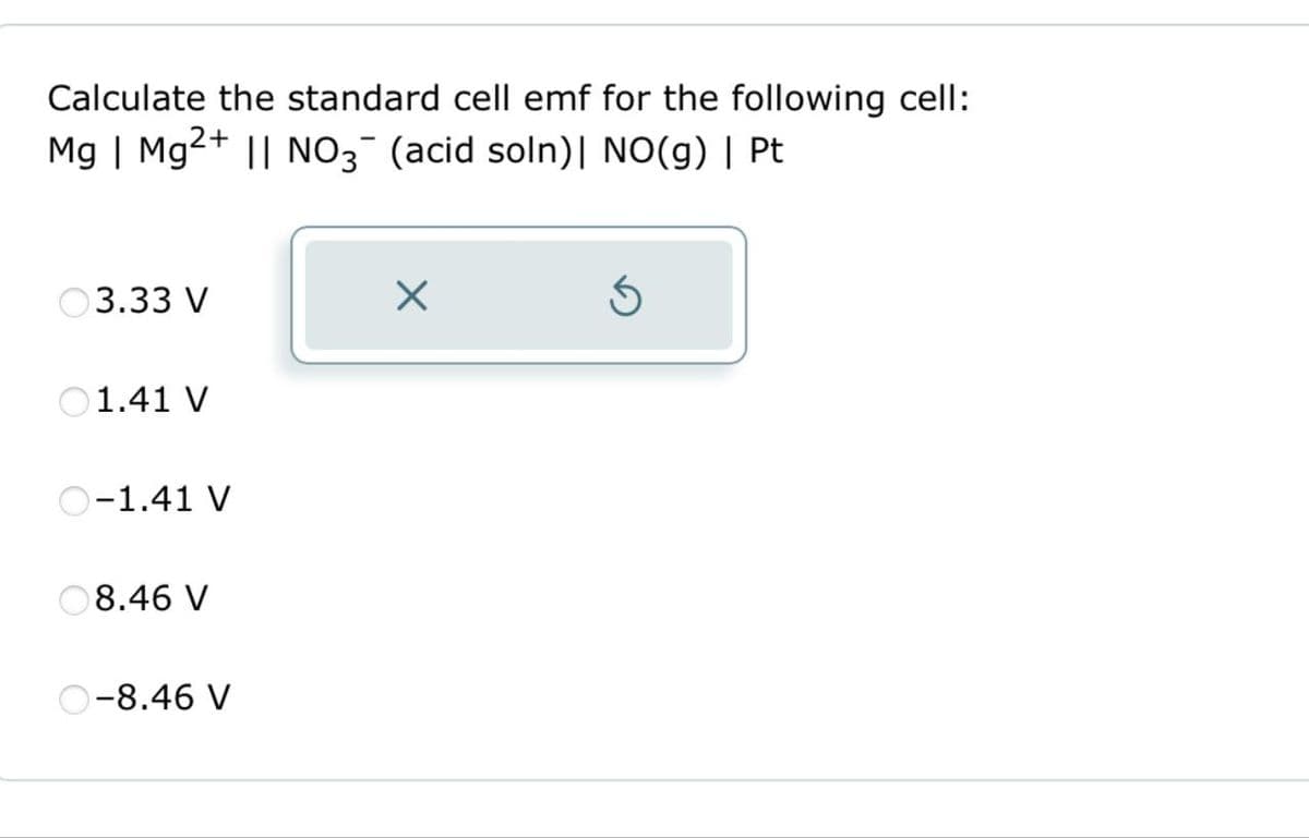 Calculate the standard cell emf for the following cell:
Mg | Mg2+ || NO3¯ (acid soln) | NO(g) | Pt.
3.33 V
1.41 V
O-1.41 V
8.46 V
O-8.46 V