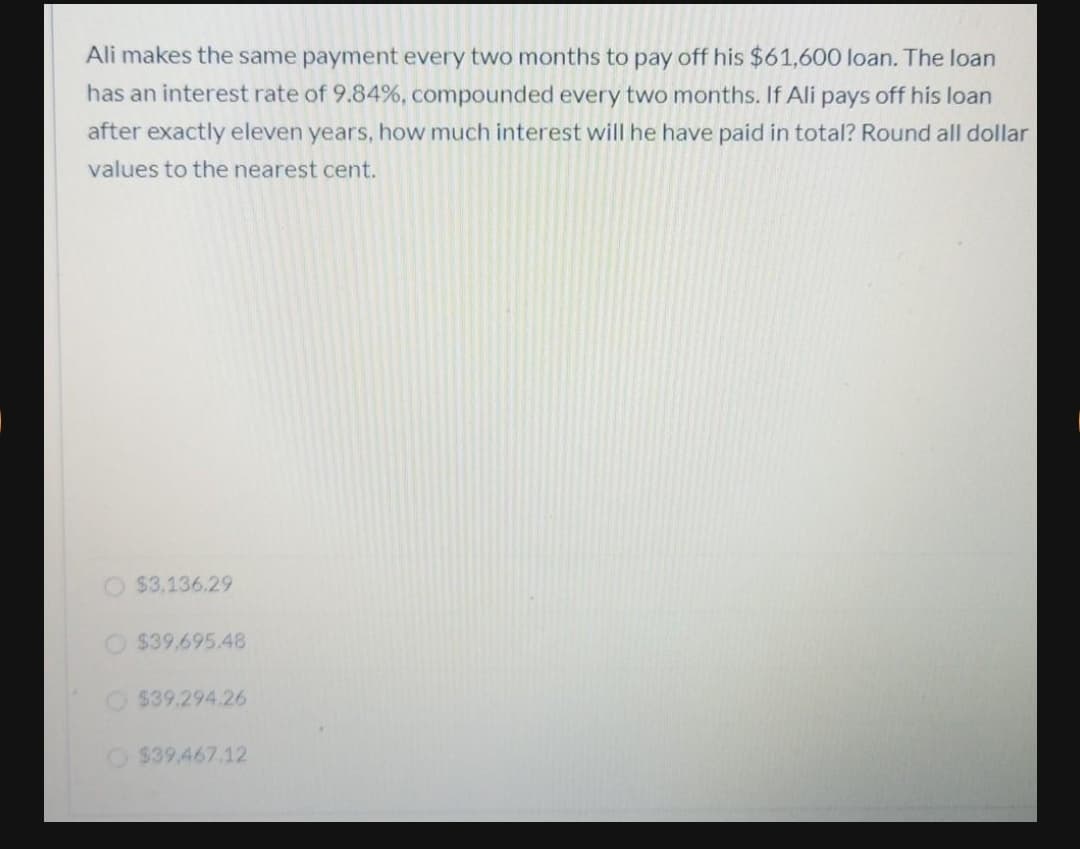Ali makes the same payment every two months to pay off his $61,600 loan. The loan
has an interest rate of 9.84%, compounded every two months. If Ali pays off his loan
after exactly eleven years, how much interest will he have paid in total? Round all dollar
values to the nearest cent.
$3.136.29
O $39,695.48
$39.294.26
O$39,467.12

