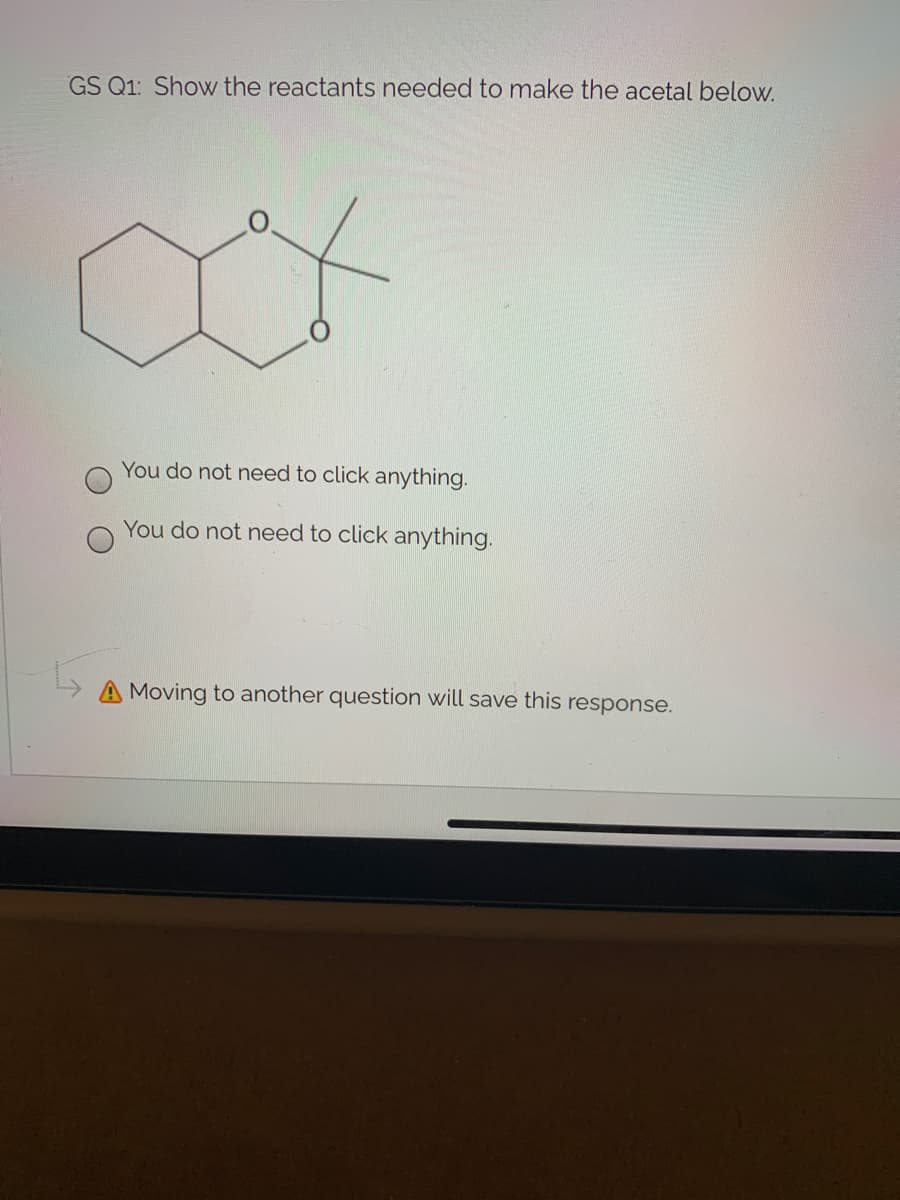 GS Q1: Show the reactants needed to make the acetal below.
You do not need to click anything.
You do not need to click anything.
A Moving to another question will save this response.
